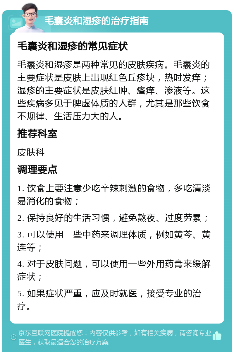 毛囊炎和湿疹的治疗指南 毛囊炎和湿疹的常见症状 毛囊炎和湿疹是两种常见的皮肤疾病。毛囊炎的主要症状是皮肤上出现红色丘疹块，热时发痒；湿疹的主要症状是皮肤红肿、瘙痒、渗液等。这些疾病多见于脾虚体质的人群，尤其是那些饮食不规律、生活压力大的人。 推荐科室 皮肤科 调理要点 1. 饮食上要注意少吃辛辣刺激的食物，多吃清淡易消化的食物； 2. 保持良好的生活习惯，避免熬夜、过度劳累； 3. 可以使用一些中药来调理体质，例如黄芩、黄连等； 4. 对于皮肤问题，可以使用一些外用药膏来缓解症状； 5. 如果症状严重，应及时就医，接受专业的治疗。