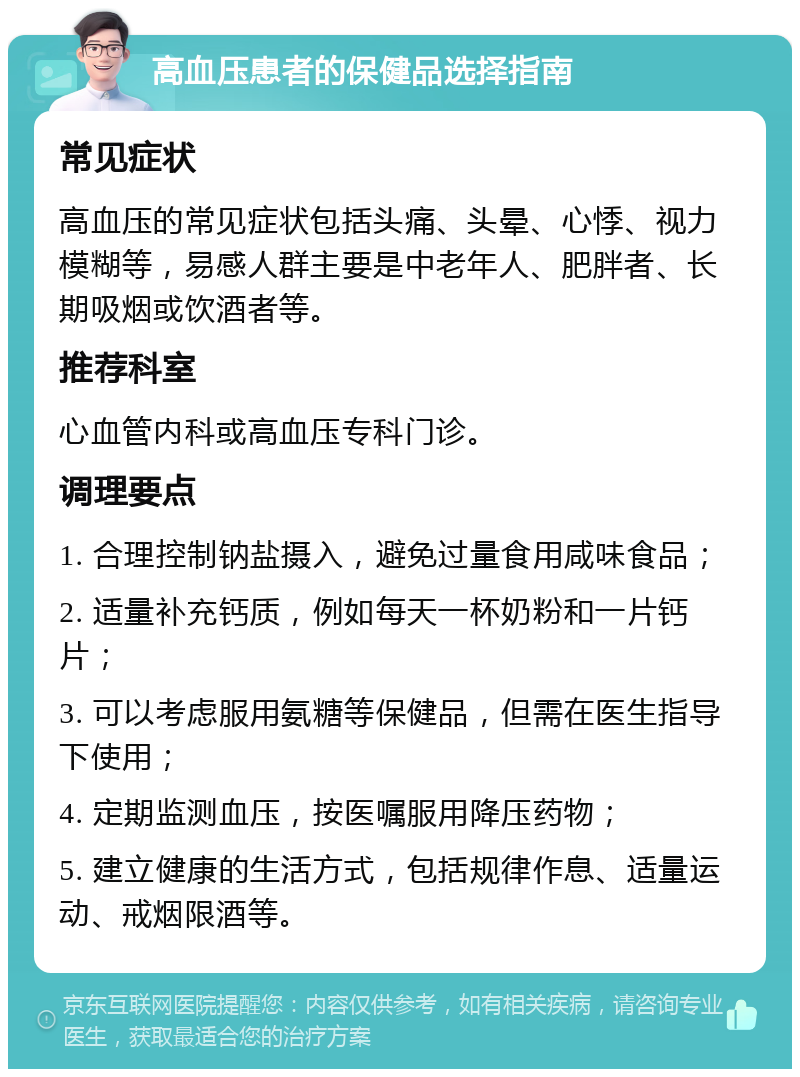 高血压患者的保健品选择指南 常见症状 高血压的常见症状包括头痛、头晕、心悸、视力模糊等，易感人群主要是中老年人、肥胖者、长期吸烟或饮酒者等。 推荐科室 心血管内科或高血压专科门诊。 调理要点 1. 合理控制钠盐摄入，避免过量食用咸味食品； 2. 适量补充钙质，例如每天一杯奶粉和一片钙片； 3. 可以考虑服用氨糖等保健品，但需在医生指导下使用； 4. 定期监测血压，按医嘱服用降压药物； 5. 建立健康的生活方式，包括规律作息、适量运动、戒烟限酒等。