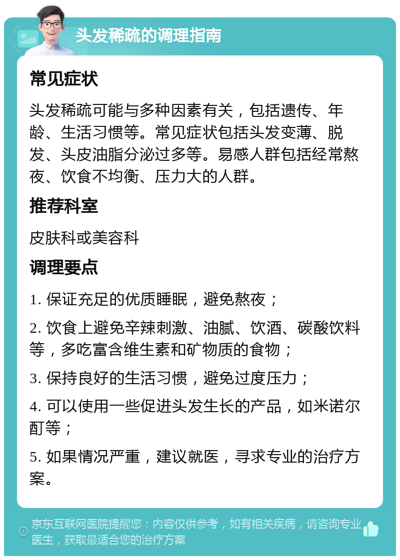 头发稀疏的调理指南 常见症状 头发稀疏可能与多种因素有关，包括遗传、年龄、生活习惯等。常见症状包括头发变薄、脱发、头皮油脂分泌过多等。易感人群包括经常熬夜、饮食不均衡、压力大的人群。 推荐科室 皮肤科或美容科 调理要点 1. 保证充足的优质睡眠，避免熬夜； 2. 饮食上避免辛辣刺激、油腻、饮酒、碳酸饮料等，多吃富含维生素和矿物质的食物； 3. 保持良好的生活习惯，避免过度压力； 4. 可以使用一些促进头发生长的产品，如米诺尔酊等； 5. 如果情况严重，建议就医，寻求专业的治疗方案。