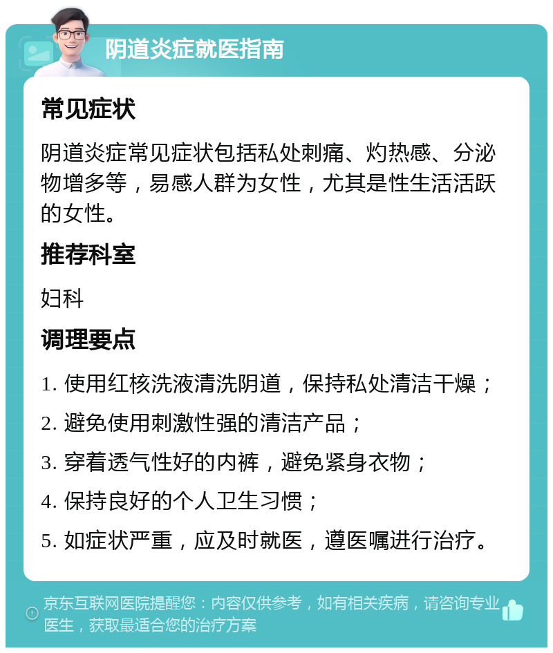 阴道炎症就医指南 常见症状 阴道炎症常见症状包括私处刺痛、灼热感、分泌物增多等，易感人群为女性，尤其是性生活活跃的女性。 推荐科室 妇科 调理要点 1. 使用红核洗液清洗阴道，保持私处清洁干燥； 2. 避免使用刺激性强的清洁产品； 3. 穿着透气性好的内裤，避免紧身衣物； 4. 保持良好的个人卫生习惯； 5. 如症状严重，应及时就医，遵医嘱进行治疗。