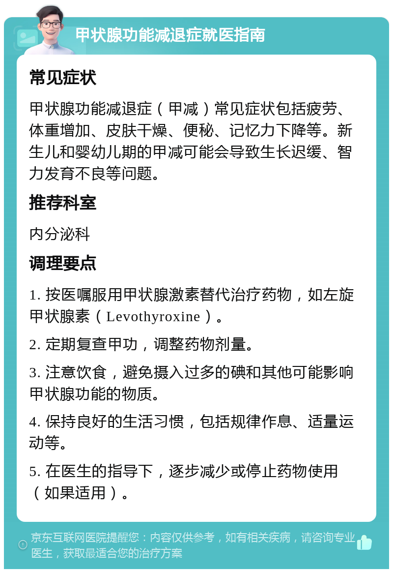 甲状腺功能减退症就医指南 常见症状 甲状腺功能减退症（甲减）常见症状包括疲劳、体重增加、皮肤干燥、便秘、记忆力下降等。新生儿和婴幼儿期的甲减可能会导致生长迟缓、智力发育不良等问题。 推荐科室 内分泌科 调理要点 1. 按医嘱服用甲状腺激素替代治疗药物，如左旋甲状腺素（Levothyroxine）。 2. 定期复查甲功，调整药物剂量。 3. 注意饮食，避免摄入过多的碘和其他可能影响甲状腺功能的物质。 4. 保持良好的生活习惯，包括规律作息、适量运动等。 5. 在医生的指导下，逐步减少或停止药物使用（如果适用）。