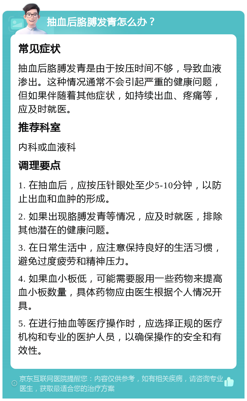 抽血后胳膊发青怎么办？ 常见症状 抽血后胳膊发青是由于按压时间不够，导致血液渗出。这种情况通常不会引起严重的健康问题，但如果伴随着其他症状，如持续出血、疼痛等，应及时就医。 推荐科室 内科或血液科 调理要点 1. 在抽血后，应按压针眼处至少5-10分钟，以防止出血和血肿的形成。 2. 如果出现胳膊发青等情况，应及时就医，排除其他潜在的健康问题。 3. 在日常生活中，应注意保持良好的生活习惯，避免过度疲劳和精神压力。 4. 如果血小板低，可能需要服用一些药物来提高血小板数量，具体药物应由医生根据个人情况开具。 5. 在进行抽血等医疗操作时，应选择正规的医疗机构和专业的医护人员，以确保操作的安全和有效性。