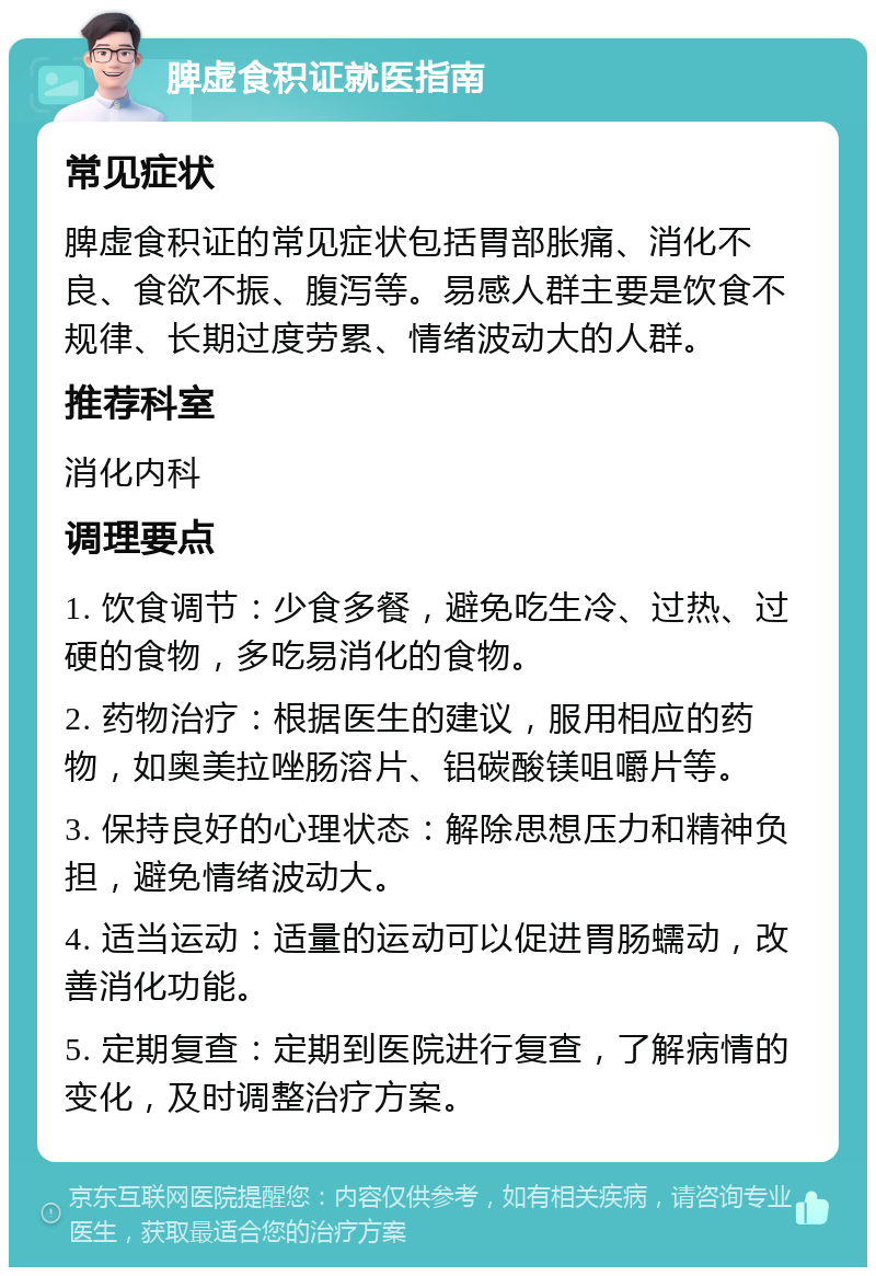 脾虚食积证就医指南 常见症状 脾虚食积证的常见症状包括胃部胀痛、消化不良、食欲不振、腹泻等。易感人群主要是饮食不规律、长期过度劳累、情绪波动大的人群。 推荐科室 消化内科 调理要点 1. 饮食调节：少食多餐，避免吃生冷、过热、过硬的食物，多吃易消化的食物。 2. 药物治疗：根据医生的建议，服用相应的药物，如奥美拉唑肠溶片、铝碳酸镁咀嚼片等。 3. 保持良好的心理状态：解除思想压力和精神负担，避免情绪波动大。 4. 适当运动：适量的运动可以促进胃肠蠕动，改善消化功能。 5. 定期复查：定期到医院进行复查，了解病情的变化，及时调整治疗方案。