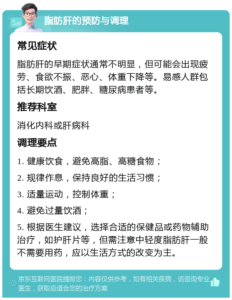 脂肪肝的预防与调理 常见症状 脂肪肝的早期症状通常不明显，但可能会出现疲劳、食欲不振、恶心、体重下降等。易感人群包括长期饮酒、肥胖、糖尿病患者等。 推荐科室 消化内科或肝病科 调理要点 1. 健康饮食，避免高脂、高糖食物； 2. 规律作息，保持良好的生活习惯； 3. 适量运动，控制体重； 4. 避免过量饮酒； 5. 根据医生建议，选择合适的保健品或药物辅助治疗，如护肝片等，但需注意中轻度脂肪肝一般不需要用药，应以生活方式的改变为主。