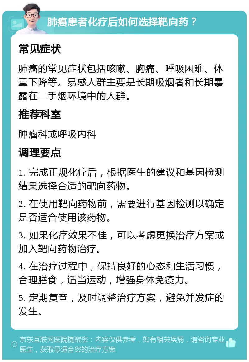 肺癌患者化疗后如何选择靶向药？ 常见症状 肺癌的常见症状包括咳嗽、胸痛、呼吸困难、体重下降等。易感人群主要是长期吸烟者和长期暴露在二手烟环境中的人群。 推荐科室 肿瘤科或呼吸内科 调理要点 1. 完成正规化疗后，根据医生的建议和基因检测结果选择合适的靶向药物。 2. 在使用靶向药物前，需要进行基因检测以确定是否适合使用该药物。 3. 如果化疗效果不佳，可以考虑更换治疗方案或加入靶向药物治疗。 4. 在治疗过程中，保持良好的心态和生活习惯，合理膳食，适当运动，增强身体免疫力。 5. 定期复查，及时调整治疗方案，避免并发症的发生。