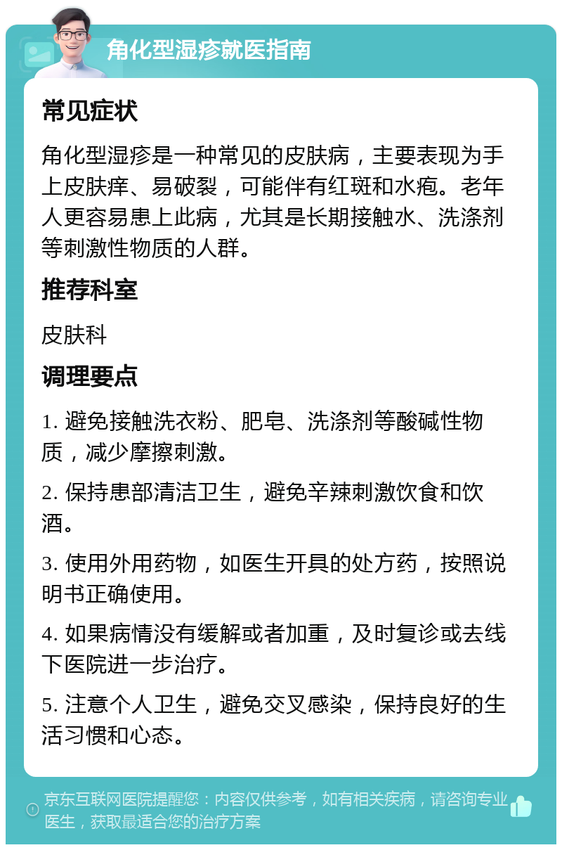 角化型湿疹就医指南 常见症状 角化型湿疹是一种常见的皮肤病，主要表现为手上皮肤痒、易破裂，可能伴有红斑和水疱。老年人更容易患上此病，尤其是长期接触水、洗涤剂等刺激性物质的人群。 推荐科室 皮肤科 调理要点 1. 避免接触洗衣粉、肥皂、洗涤剂等酸碱性物质，减少摩擦刺激。 2. 保持患部清洁卫生，避免辛辣刺激饮食和饮酒。 3. 使用外用药物，如医生开具的处方药，按照说明书正确使用。 4. 如果病情没有缓解或者加重，及时复诊或去线下医院进一步治疗。 5. 注意个人卫生，避免交叉感染，保持良好的生活习惯和心态。