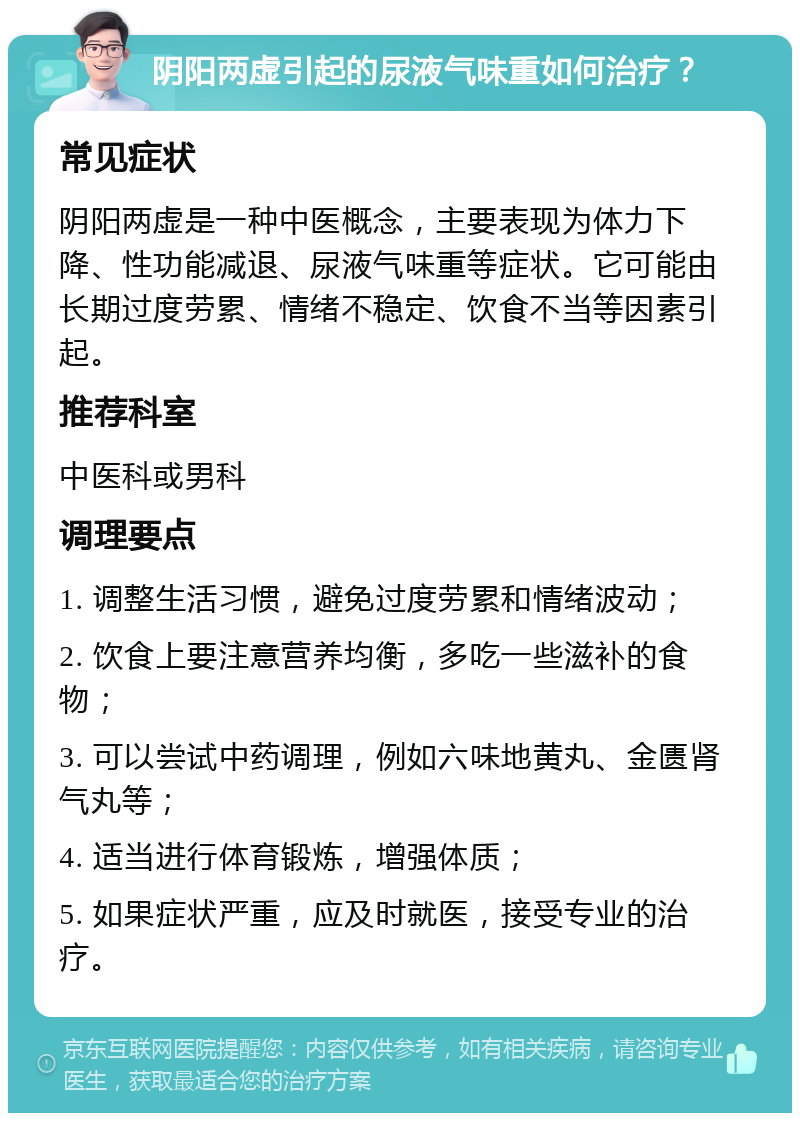 阴阳两虚引起的尿液气味重如何治疗？ 常见症状 阴阳两虚是一种中医概念，主要表现为体力下降、性功能减退、尿液气味重等症状。它可能由长期过度劳累、情绪不稳定、饮食不当等因素引起。 推荐科室 中医科或男科 调理要点 1. 调整生活习惯，避免过度劳累和情绪波动； 2. 饮食上要注意营养均衡，多吃一些滋补的食物； 3. 可以尝试中药调理，例如六味地黄丸、金匮肾气丸等； 4. 适当进行体育锻炼，增强体质； 5. 如果症状严重，应及时就医，接受专业的治疗。