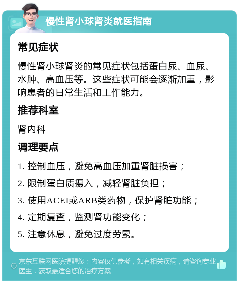 慢性肾小球肾炎就医指南 常见症状 慢性肾小球肾炎的常见症状包括蛋白尿、血尿、水肿、高血压等。这些症状可能会逐渐加重，影响患者的日常生活和工作能力。 推荐科室 肾内科 调理要点 1. 控制血压，避免高血压加重肾脏损害； 2. 限制蛋白质摄入，减轻肾脏负担； 3. 使用ACEI或ARB类药物，保护肾脏功能； 4. 定期复查，监测肾功能变化； 5. 注意休息，避免过度劳累。