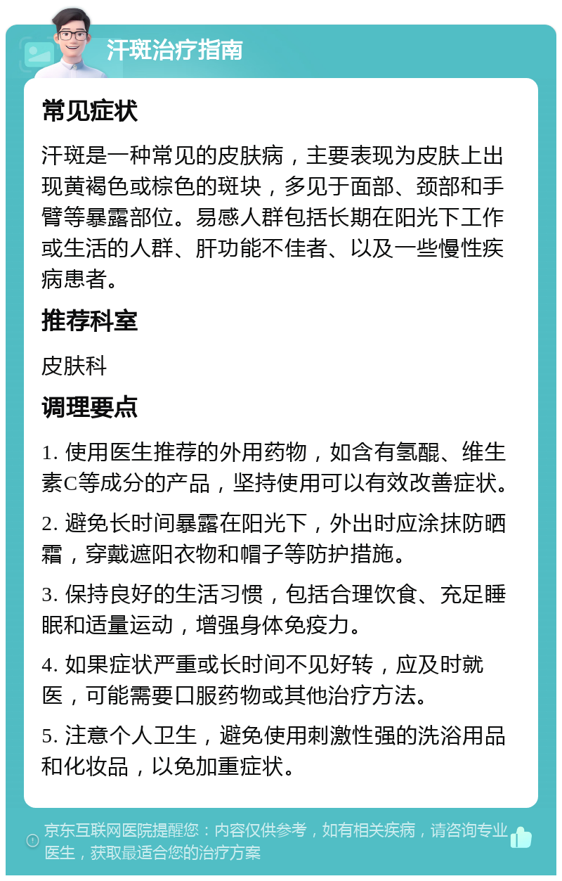 汗斑治疗指南 常见症状 汗斑是一种常见的皮肤病，主要表现为皮肤上出现黄褐色或棕色的斑块，多见于面部、颈部和手臂等暴露部位。易感人群包括长期在阳光下工作或生活的人群、肝功能不佳者、以及一些慢性疾病患者。 推荐科室 皮肤科 调理要点 1. 使用医生推荐的外用药物，如含有氢醌、维生素C等成分的产品，坚持使用可以有效改善症状。 2. 避免长时间暴露在阳光下，外出时应涂抹防晒霜，穿戴遮阳衣物和帽子等防护措施。 3. 保持良好的生活习惯，包括合理饮食、充足睡眠和适量运动，增强身体免疫力。 4. 如果症状严重或长时间不见好转，应及时就医，可能需要口服药物或其他治疗方法。 5. 注意个人卫生，避免使用刺激性强的洗浴用品和化妆品，以免加重症状。