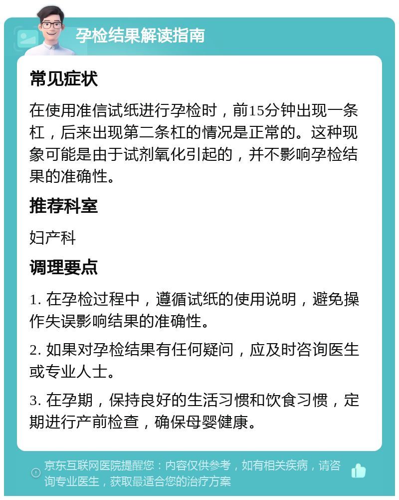 孕检结果解读指南 常见症状 在使用准信试纸进行孕检时，前15分钟出现一条杠，后来出现第二条杠的情况是正常的。这种现象可能是由于试剂氧化引起的，并不影响孕检结果的准确性。 推荐科室 妇产科 调理要点 1. 在孕检过程中，遵循试纸的使用说明，避免操作失误影响结果的准确性。 2. 如果对孕检结果有任何疑问，应及时咨询医生或专业人士。 3. 在孕期，保持良好的生活习惯和饮食习惯，定期进行产前检查，确保母婴健康。