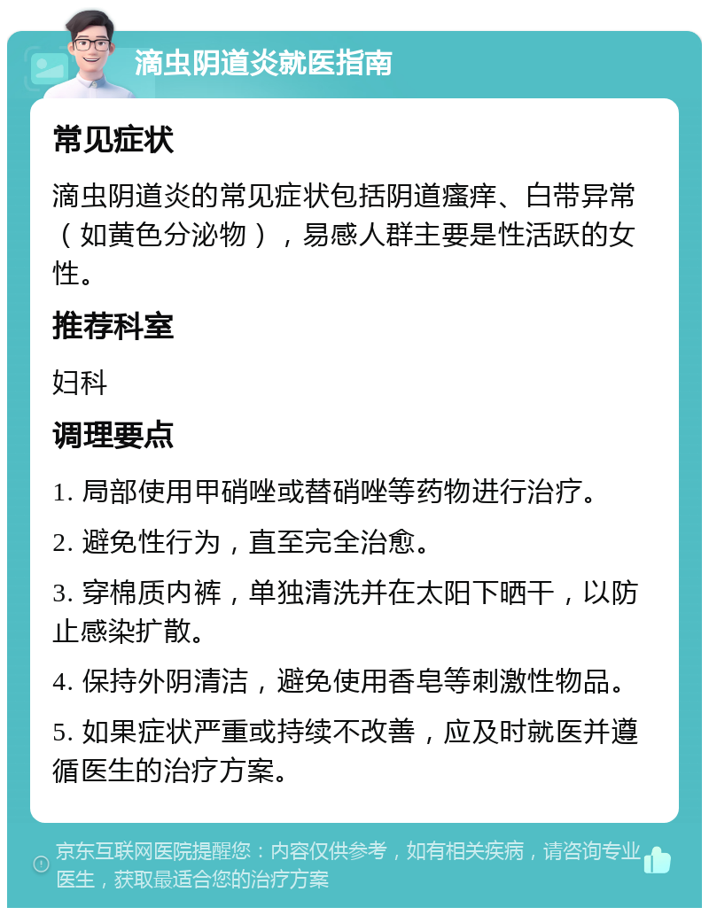 滴虫阴道炎就医指南 常见症状 滴虫阴道炎的常见症状包括阴道瘙痒、白带异常（如黄色分泌物），易感人群主要是性活跃的女性。 推荐科室 妇科 调理要点 1. 局部使用甲硝唑或替硝唑等药物进行治疗。 2. 避免性行为，直至完全治愈。 3. 穿棉质内裤，单独清洗并在太阳下晒干，以防止感染扩散。 4. 保持外阴清洁，避免使用香皂等刺激性物品。 5. 如果症状严重或持续不改善，应及时就医并遵循医生的治疗方案。