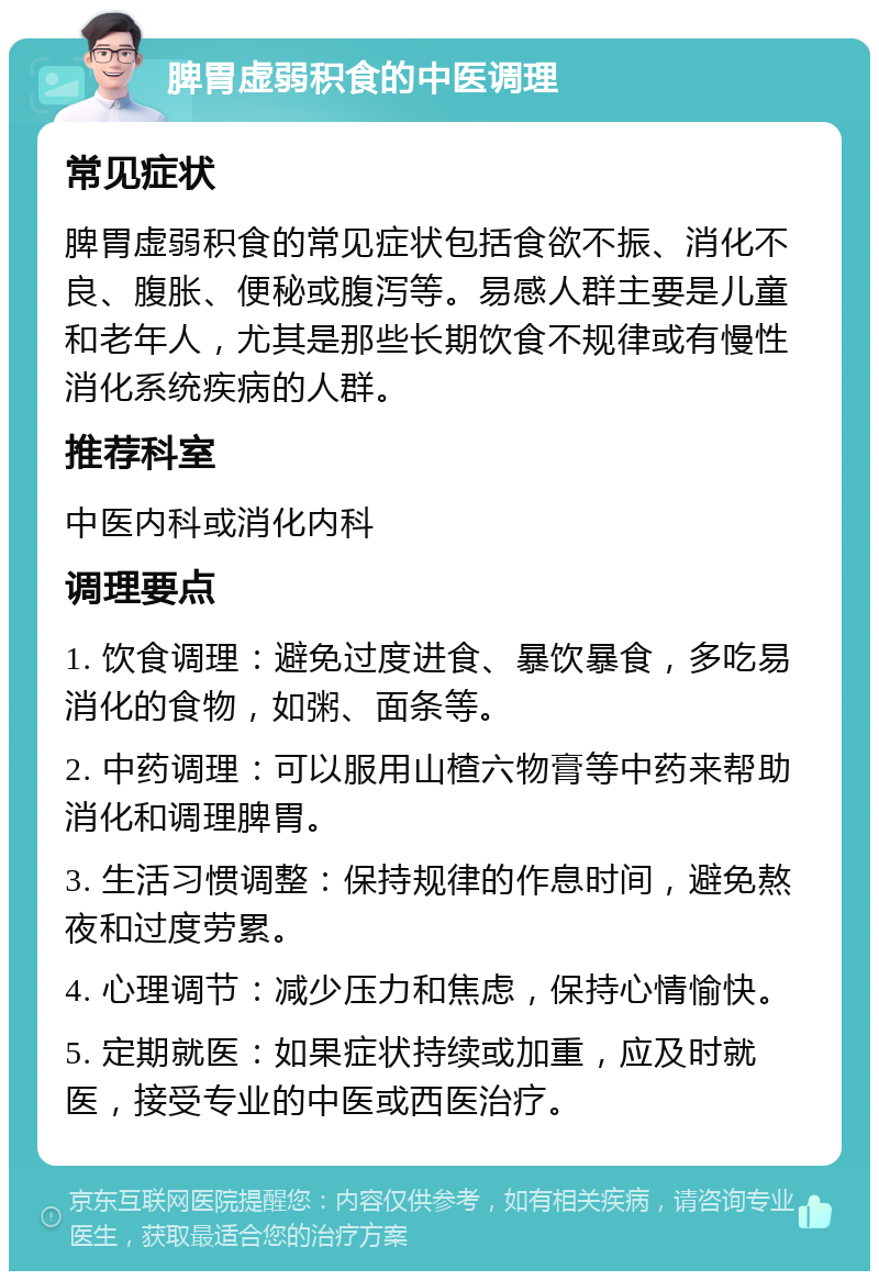 脾胃虚弱积食的中医调理 常见症状 脾胃虚弱积食的常见症状包括食欲不振、消化不良、腹胀、便秘或腹泻等。易感人群主要是儿童和老年人，尤其是那些长期饮食不规律或有慢性消化系统疾病的人群。 推荐科室 中医内科或消化内科 调理要点 1. 饮食调理：避免过度进食、暴饮暴食，多吃易消化的食物，如粥、面条等。 2. 中药调理：可以服用山楂六物膏等中药来帮助消化和调理脾胃。 3. 生活习惯调整：保持规律的作息时间，避免熬夜和过度劳累。 4. 心理调节：减少压力和焦虑，保持心情愉快。 5. 定期就医：如果症状持续或加重，应及时就医，接受专业的中医或西医治疗。