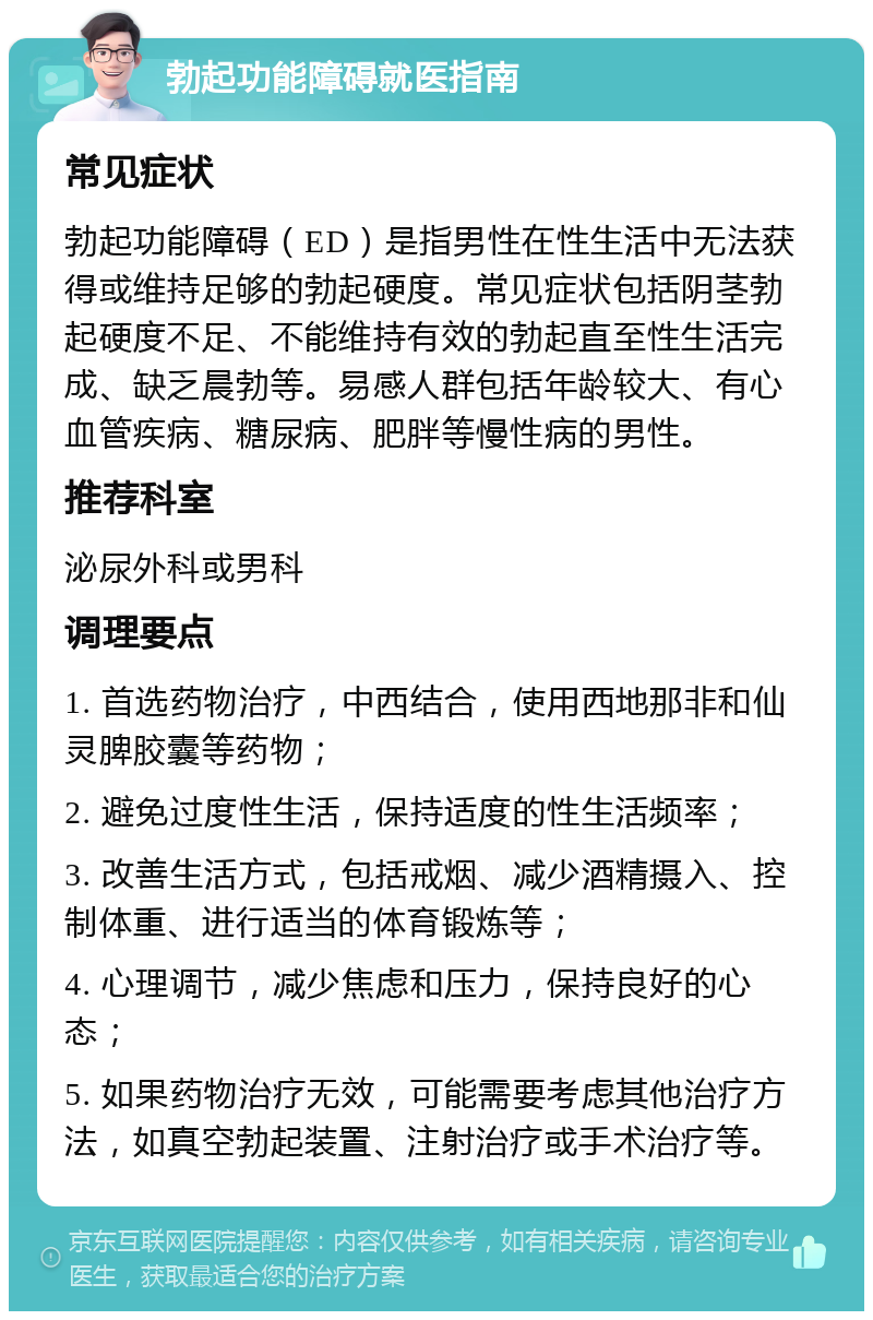 勃起功能障碍就医指南 常见症状 勃起功能障碍（ED）是指男性在性生活中无法获得或维持足够的勃起硬度。常见症状包括阴茎勃起硬度不足、不能维持有效的勃起直至性生活完成、缺乏晨勃等。易感人群包括年龄较大、有心血管疾病、糖尿病、肥胖等慢性病的男性。 推荐科室 泌尿外科或男科 调理要点 1. 首选药物治疗，中西结合，使用西地那非和仙灵脾胶囊等药物； 2. 避免过度性生活，保持适度的性生活频率； 3. 改善生活方式，包括戒烟、减少酒精摄入、控制体重、进行适当的体育锻炼等； 4. 心理调节，减少焦虑和压力，保持良好的心态； 5. 如果药物治疗无效，可能需要考虑其他治疗方法，如真空勃起装置、注射治疗或手术治疗等。