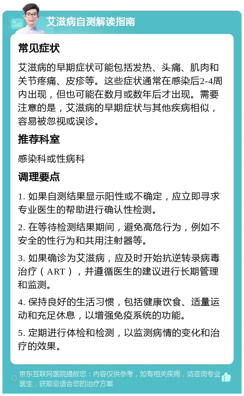 艾滋病自测解读指南 常见症状 艾滋病的早期症状可能包括发热、头痛、肌肉和关节疼痛、皮疹等。这些症状通常在感染后2-4周内出现，但也可能在数月或数年后才出现。需要注意的是，艾滋病的早期症状与其他疾病相似，容易被忽视或误诊。 推荐科室 感染科或性病科 调理要点 1. 如果自测结果显示阳性或不确定，应立即寻求专业医生的帮助进行确认性检测。 2. 在等待检测结果期间，避免高危行为，例如不安全的性行为和共用注射器等。 3. 如果确诊为艾滋病，应及时开始抗逆转录病毒治疗（ART），并遵循医生的建议进行长期管理和监测。 4. 保持良好的生活习惯，包括健康饮食、适量运动和充足休息，以增强免疫系统的功能。 5. 定期进行体检和检测，以监测病情的变化和治疗的效果。