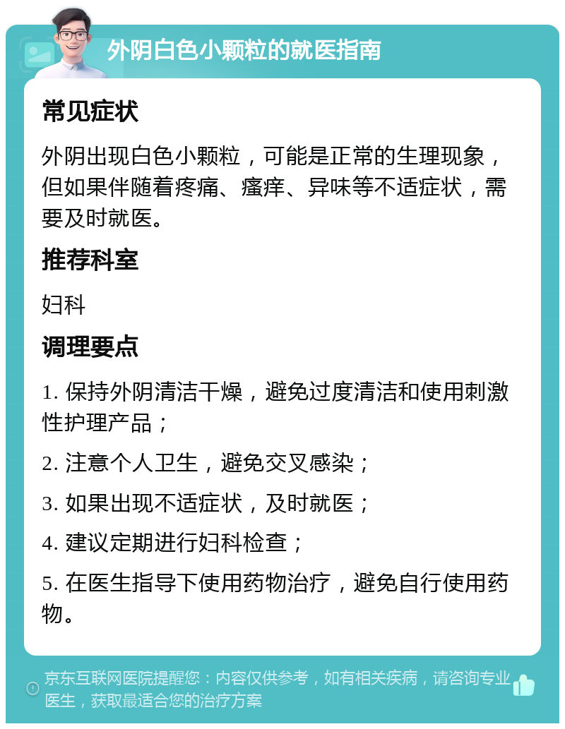 外阴白色小颗粒的就医指南 常见症状 外阴出现白色小颗粒，可能是正常的生理现象，但如果伴随着疼痛、瘙痒、异味等不适症状，需要及时就医。 推荐科室 妇科 调理要点 1. 保持外阴清洁干燥，避免过度清洁和使用刺激性护理产品； 2. 注意个人卫生，避免交叉感染； 3. 如果出现不适症状，及时就医； 4. 建议定期进行妇科检查； 5. 在医生指导下使用药物治疗，避免自行使用药物。