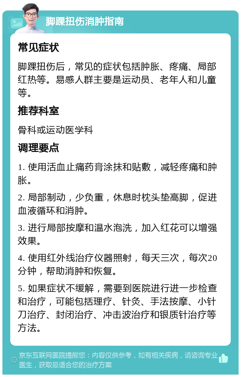 脚踝扭伤消肿指南 常见症状 脚踝扭伤后，常见的症状包括肿胀、疼痛、局部红热等。易感人群主要是运动员、老年人和儿童等。 推荐科室 骨科或运动医学科 调理要点 1. 使用活血止痛药膏涂抹和贴敷，减轻疼痛和肿胀。 2. 局部制动，少负重，休息时枕头垫高脚，促进血液循环和消肿。 3. 进行局部按摩和温水泡洗，加入红花可以增强效果。 4. 使用红外线治疗仪器照射，每天三次，每次20分钟，帮助消肿和恢复。 5. 如果症状不缓解，需要到医院进行进一步检查和治疗，可能包括理疗、针灸、手法按摩、小针刀治疗、封闭治疗、冲击波治疗和银质针治疗等方法。