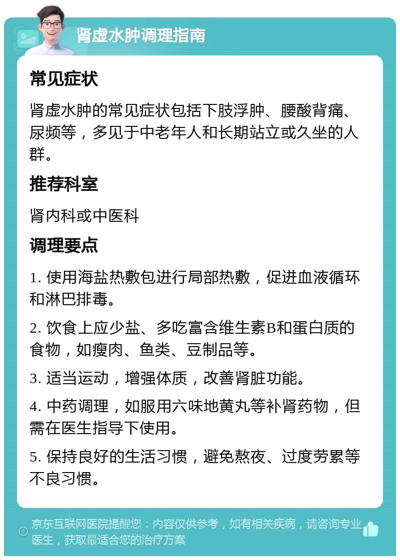 肾虚水肿调理指南 常见症状 肾虚水肿的常见症状包括下肢浮肿、腰酸背痛、尿频等，多见于中老年人和长期站立或久坐的人群。 推荐科室 肾内科或中医科 调理要点 1. 使用海盐热敷包进行局部热敷，促进血液循环和淋巴排毒。 2. 饮食上应少盐、多吃富含维生素B和蛋白质的食物，如瘦肉、鱼类、豆制品等。 3. 适当运动，增强体质，改善肾脏功能。 4. 中药调理，如服用六味地黄丸等补肾药物，但需在医生指导下使用。 5. 保持良好的生活习惯，避免熬夜、过度劳累等不良习惯。