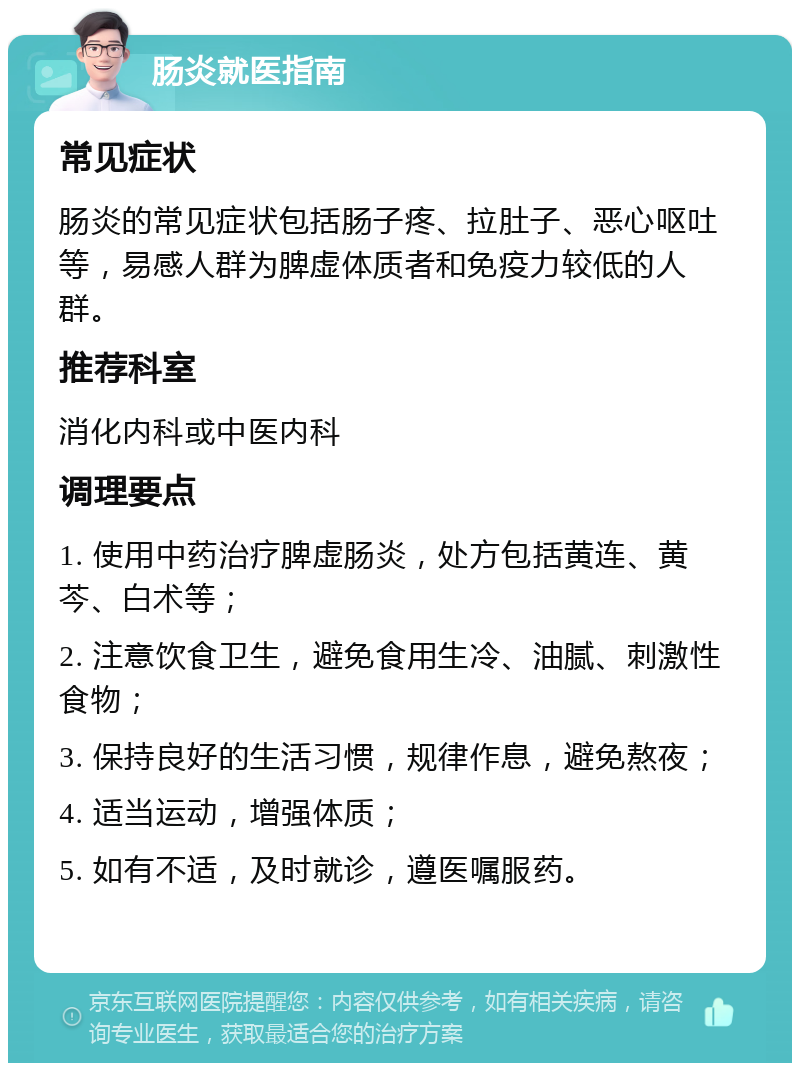 肠炎就医指南 常见症状 肠炎的常见症状包括肠子疼、拉肚子、恶心呕吐等，易感人群为脾虚体质者和免疫力较低的人群。 推荐科室 消化内科或中医内科 调理要点 1. 使用中药治疗脾虚肠炎，处方包括黄连、黄芩、白术等； 2. 注意饮食卫生，避免食用生冷、油腻、刺激性食物； 3. 保持良好的生活习惯，规律作息，避免熬夜； 4. 适当运动，增强体质； 5. 如有不适，及时就诊，遵医嘱服药。