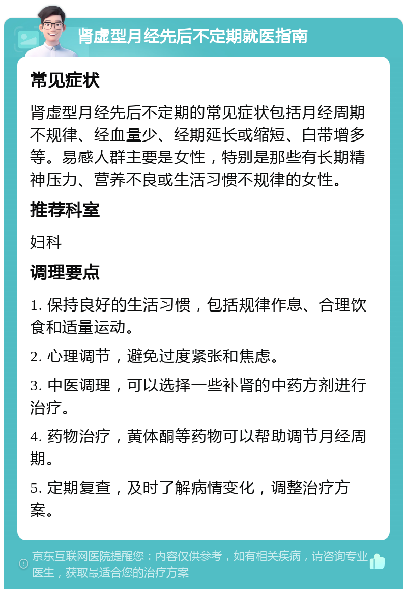 肾虚型月经先后不定期就医指南 常见症状 肾虚型月经先后不定期的常见症状包括月经周期不规律、经血量少、经期延长或缩短、白带增多等。易感人群主要是女性，特别是那些有长期精神压力、营养不良或生活习惯不规律的女性。 推荐科室 妇科 调理要点 1. 保持良好的生活习惯，包括规律作息、合理饮食和适量运动。 2. 心理调节，避免过度紧张和焦虑。 3. 中医调理，可以选择一些补肾的中药方剂进行治疗。 4. 药物治疗，黄体酮等药物可以帮助调节月经周期。 5. 定期复查，及时了解病情变化，调整治疗方案。