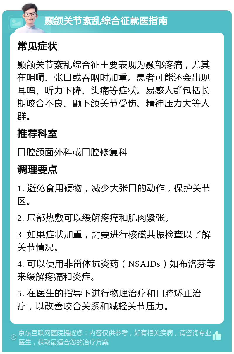 颞颌关节紊乱综合征就医指南 常见症状 颞颌关节紊乱综合征主要表现为颞部疼痛，尤其在咀嚼、张口或吞咽时加重。患者可能还会出现耳鸣、听力下降、头痛等症状。易感人群包括长期咬合不良、颞下颌关节受伤、精神压力大等人群。 推荐科室 口腔颌面外科或口腔修复科 调理要点 1. 避免食用硬物，减少大张口的动作，保护关节区。 2. 局部热敷可以缓解疼痛和肌肉紧张。 3. 如果症状加重，需要进行核磁共振检查以了解关节情况。 4. 可以使用非甾体抗炎药（NSAIDs）如布洛芬等来缓解疼痛和炎症。 5. 在医生的指导下进行物理治疗和口腔矫正治疗，以改善咬合关系和减轻关节压力。