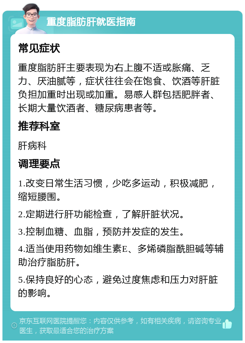 重度脂肪肝就医指南 常见症状 重度脂肪肝主要表现为右上腹不适或胀痛、乏力、厌油腻等，症状往往会在饱食、饮酒等肝脏负担加重时出现或加重。易感人群包括肥胖者、长期大量饮酒者、糖尿病患者等。 推荐科室 肝病科 调理要点 1.改变日常生活习惯，少吃多运动，积极减肥，缩短腰围。 2.定期进行肝功能检查，了解肝脏状况。 3.控制血糖、血脂，预防并发症的发生。 4.适当使用药物如维生素E、多烯磷脂酰胆碱等辅助治疗脂肪肝。 5.保持良好的心态，避免过度焦虑和压力对肝脏的影响。