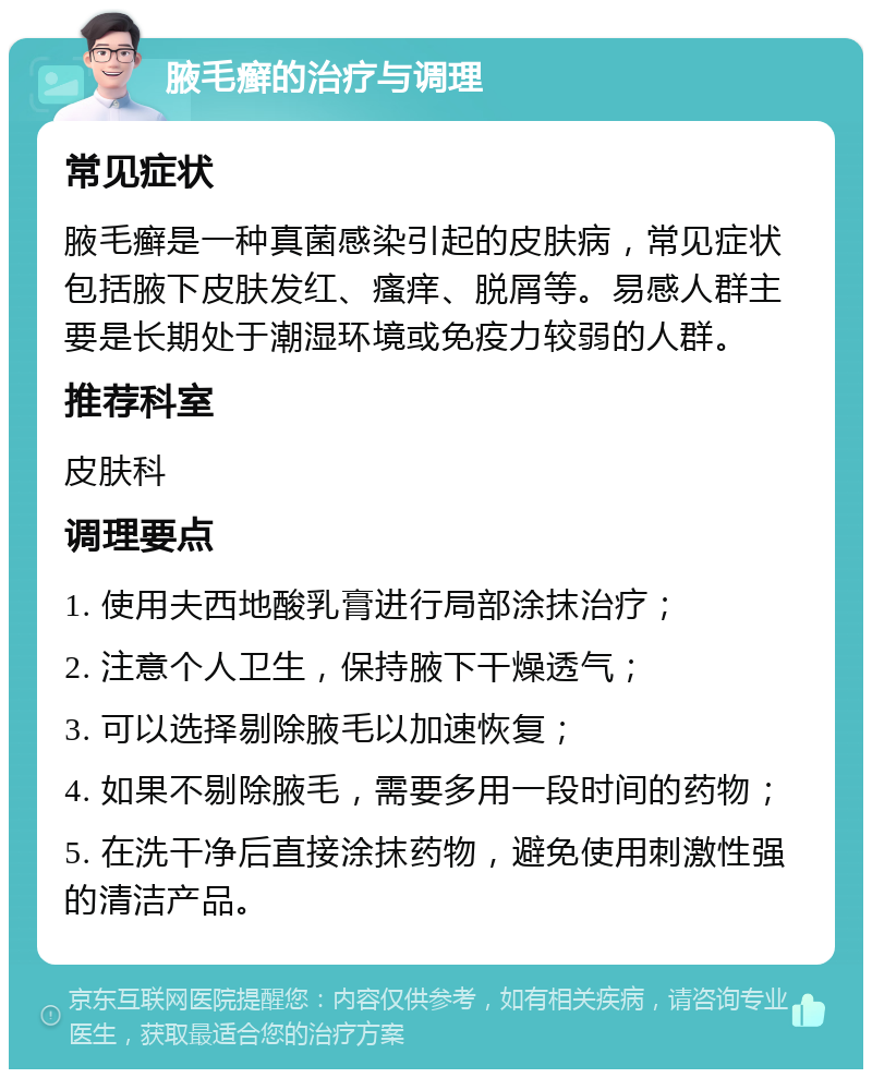 腋毛癣的治疗与调理 常见症状 腋毛癣是一种真菌感染引起的皮肤病，常见症状包括腋下皮肤发红、瘙痒、脱屑等。易感人群主要是长期处于潮湿环境或免疫力较弱的人群。 推荐科室 皮肤科 调理要点 1. 使用夫西地酸乳膏进行局部涂抹治疗； 2. 注意个人卫生，保持腋下干燥透气； 3. 可以选择剔除腋毛以加速恢复； 4. 如果不剔除腋毛，需要多用一段时间的药物； 5. 在洗干净后直接涂抹药物，避免使用刺激性强的清洁产品。