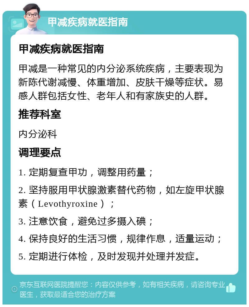 甲减疾病就医指南 甲减疾病就医指南 甲减是一种常见的内分泌系统疾病，主要表现为新陈代谢减慢、体重增加、皮肤干燥等症状。易感人群包括女性、老年人和有家族史的人群。 推荐科室 内分泌科 调理要点 1. 定期复查甲功，调整用药量； 2. 坚持服用甲状腺激素替代药物，如左旋甲状腺素（Levothyroxine）； 3. 注意饮食，避免过多摄入碘； 4. 保持良好的生活习惯，规律作息，适量运动； 5. 定期进行体检，及时发现并处理并发症。