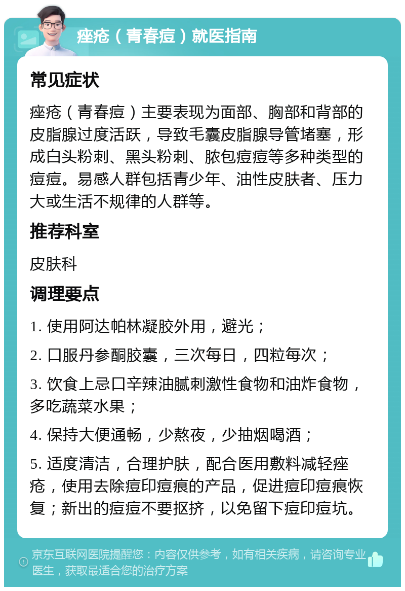 痤疮（青春痘）就医指南 常见症状 痤疮（青春痘）主要表现为面部、胸部和背部的皮脂腺过度活跃，导致毛囊皮脂腺导管堵塞，形成白头粉刺、黑头粉刺、脓包痘痘等多种类型的痘痘。易感人群包括青少年、油性皮肤者、压力大或生活不规律的人群等。 推荐科室 皮肤科 调理要点 1. 使用阿达帕林凝胶外用，避光； 2. 口服丹参酮胶囊，三次每日，四粒每次； 3. 饮食上忌口辛辣油腻刺激性食物和油炸食物，多吃蔬菜水果； 4. 保持大便通畅，少熬夜，少抽烟喝酒； 5. 适度清洁，合理护肤，配合医用敷料减轻痤疮，使用去除痘印痘痕的产品，促进痘印痘痕恢复；新出的痘痘不要抠挤，以免留下痘印痘坑。