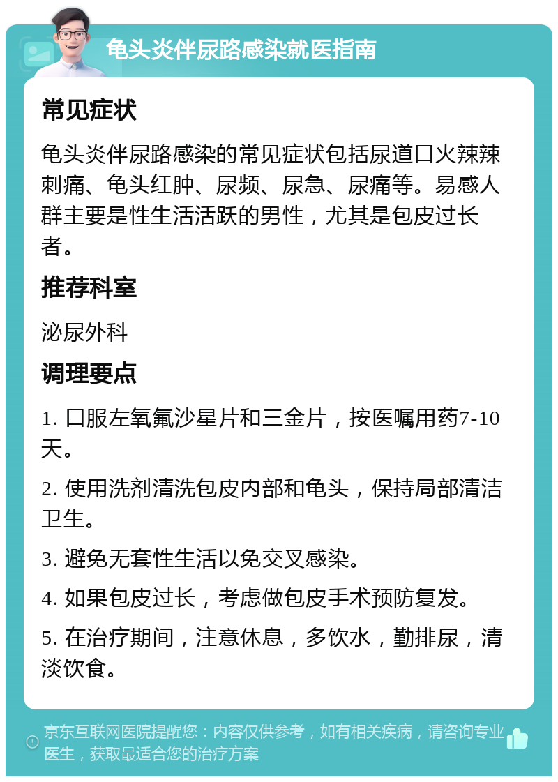 龟头炎伴尿路感染就医指南 常见症状 龟头炎伴尿路感染的常见症状包括尿道口火辣辣刺痛、龟头红肿、尿频、尿急、尿痛等。易感人群主要是性生活活跃的男性，尤其是包皮过长者。 推荐科室 泌尿外科 调理要点 1. 口服左氧氟沙星片和三金片，按医嘱用药7-10天。 2. 使用洗剂清洗包皮内部和龟头，保持局部清洁卫生。 3. 避免无套性生活以免交叉感染。 4. 如果包皮过长，考虑做包皮手术预防复发。 5. 在治疗期间，注意休息，多饮水，勤排尿，清淡饮食。