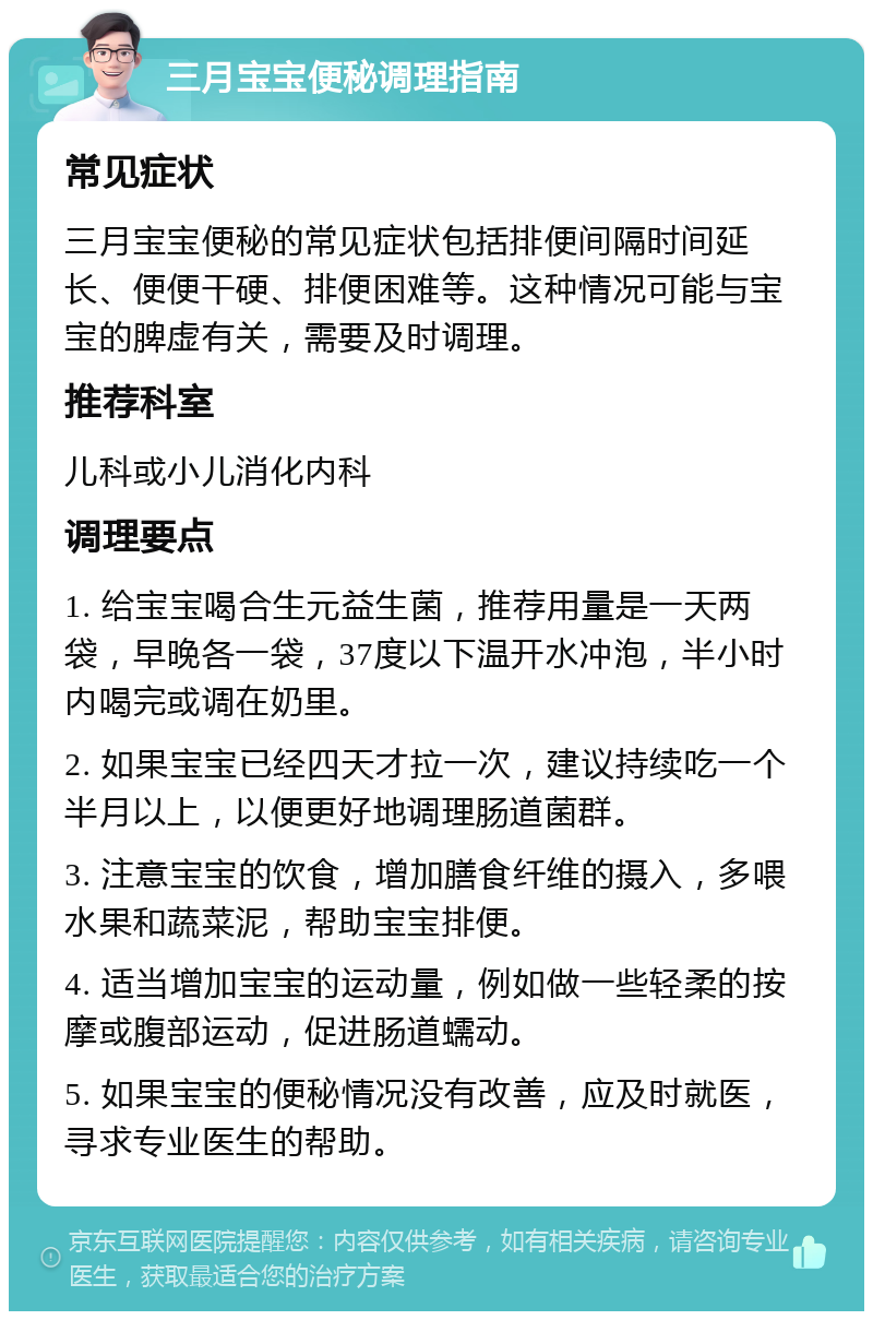 三月宝宝便秘调理指南 常见症状 三月宝宝便秘的常见症状包括排便间隔时间延长、便便干硬、排便困难等。这种情况可能与宝宝的脾虚有关，需要及时调理。 推荐科室 儿科或小儿消化内科 调理要点 1. 给宝宝喝合生元益生菌，推荐用量是一天两袋，早晚各一袋，37度以下温开水冲泡，半小时内喝完或调在奶里。 2. 如果宝宝已经四天才拉一次，建议持续吃一个半月以上，以便更好地调理肠道菌群。 3. 注意宝宝的饮食，增加膳食纤维的摄入，多喂水果和蔬菜泥，帮助宝宝排便。 4. 适当增加宝宝的运动量，例如做一些轻柔的按摩或腹部运动，促进肠道蠕动。 5. 如果宝宝的便秘情况没有改善，应及时就医，寻求专业医生的帮助。