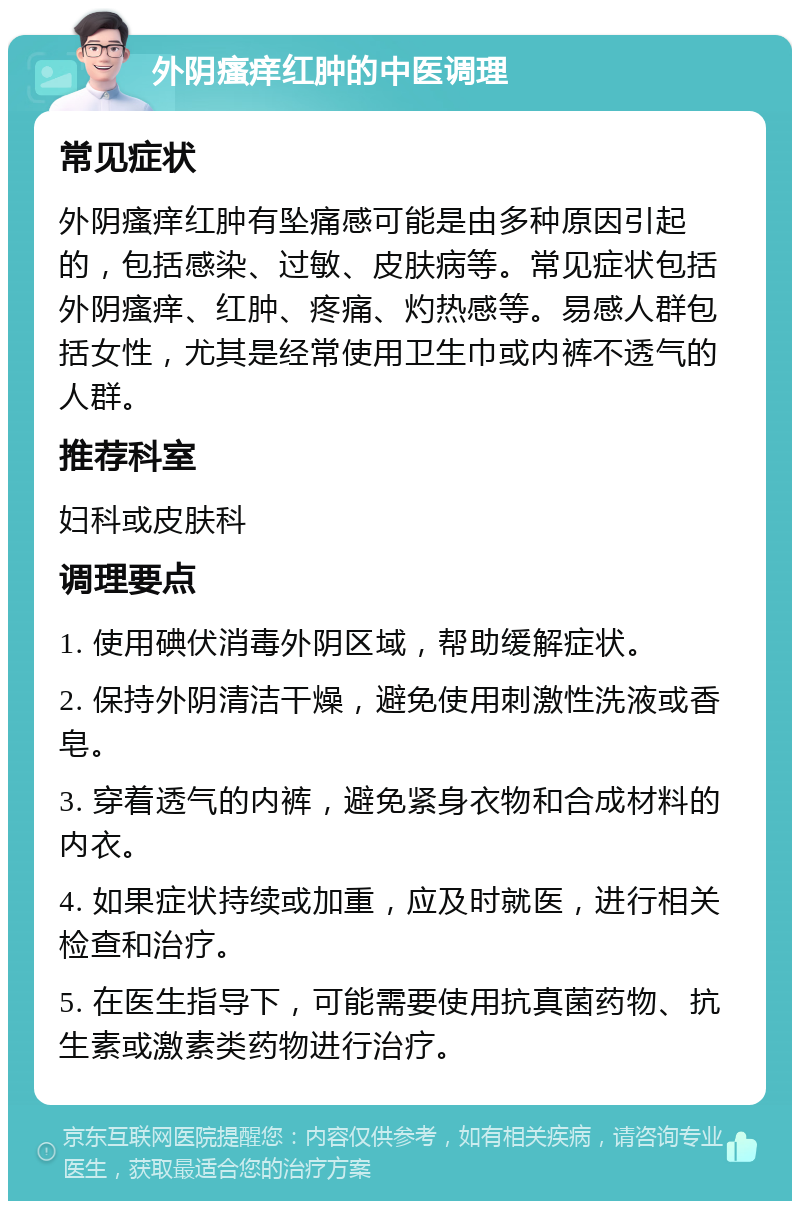 外阴瘙痒红肿的中医调理 常见症状 外阴瘙痒红肿有坠痛感可能是由多种原因引起的，包括感染、过敏、皮肤病等。常见症状包括外阴瘙痒、红肿、疼痛、灼热感等。易感人群包括女性，尤其是经常使用卫生巾或内裤不透气的人群。 推荐科室 妇科或皮肤科 调理要点 1. 使用碘伏消毒外阴区域，帮助缓解症状。 2. 保持外阴清洁干燥，避免使用刺激性洗液或香皂。 3. 穿着透气的内裤，避免紧身衣物和合成材料的内衣。 4. 如果症状持续或加重，应及时就医，进行相关检查和治疗。 5. 在医生指导下，可能需要使用抗真菌药物、抗生素或激素类药物进行治疗。