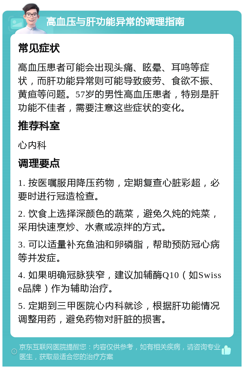 高血压与肝功能异常的调理指南 常见症状 高血压患者可能会出现头痛、眩晕、耳鸣等症状，而肝功能异常则可能导致疲劳、食欲不振、黄疸等问题。57岁的男性高血压患者，特别是肝功能不佳者，需要注意这些症状的变化。 推荐科室 心内科 调理要点 1. 按医嘱服用降压药物，定期复查心脏彩超，必要时进行冠造检查。 2. 饮食上选择深颜色的蔬菜，避免久炖的炖菜，采用快速烹炒、水煮或凉拌的方式。 3. 可以适量补充鱼油和卵磷脂，帮助预防冠心病等并发症。 4. 如果明确冠脉狭窄，建议加辅酶Q10（如Swisse品牌）作为辅助治疗。 5. 定期到三甲医院心内科就诊，根据肝功能情况调整用药，避免药物对肝脏的损害。