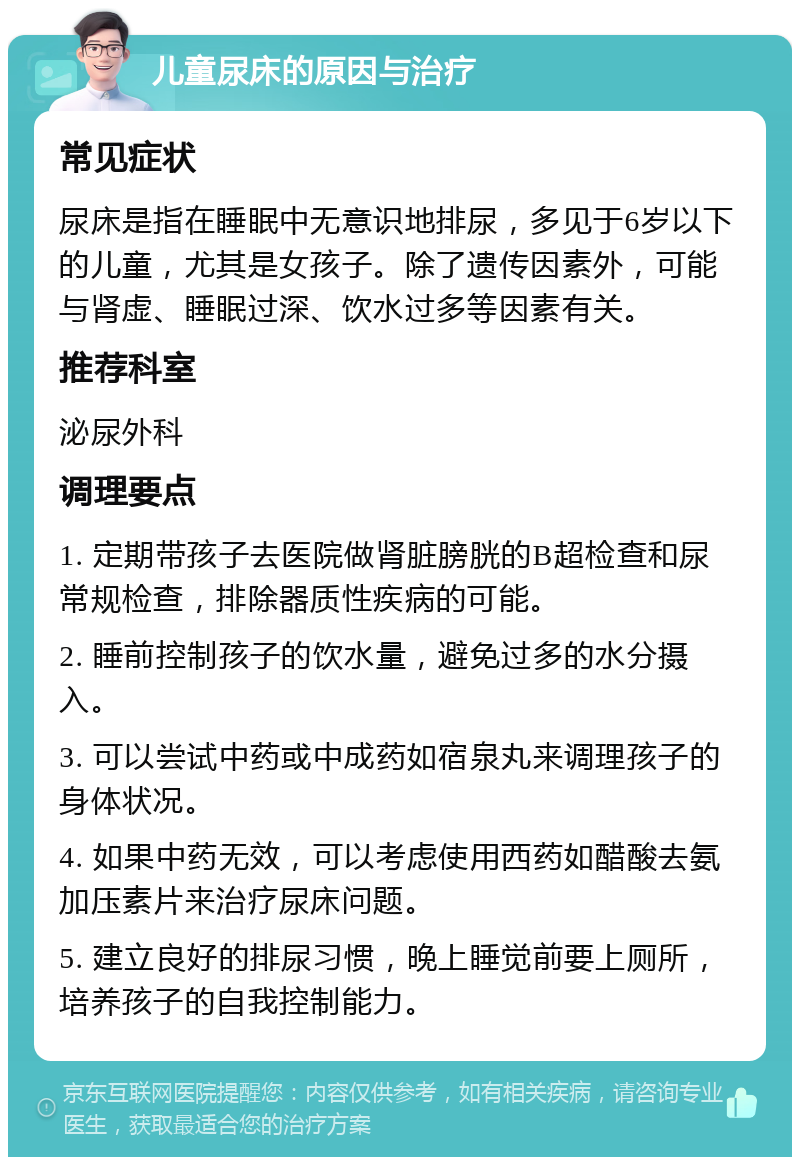 儿童尿床的原因与治疗 常见症状 尿床是指在睡眠中无意识地排尿，多见于6岁以下的儿童，尤其是女孩子。除了遗传因素外，可能与肾虚、睡眠过深、饮水过多等因素有关。 推荐科室 泌尿外科 调理要点 1. 定期带孩子去医院做肾脏膀胱的B超检查和尿常规检查，排除器质性疾病的可能。 2. 睡前控制孩子的饮水量，避免过多的水分摄入。 3. 可以尝试中药或中成药如宿泉丸来调理孩子的身体状况。 4. 如果中药无效，可以考虑使用西药如醋酸去氨加压素片来治疗尿床问题。 5. 建立良好的排尿习惯，晚上睡觉前要上厕所，培养孩子的自我控制能力。