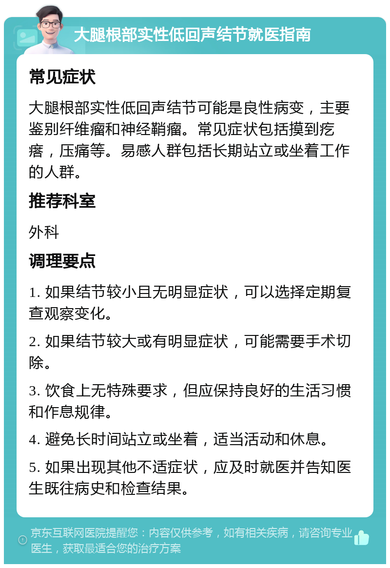 大腿根部实性低回声结节就医指南 常见症状 大腿根部实性低回声结节可能是良性病变，主要鉴别纤维瘤和神经鞘瘤。常见症状包括摸到疙瘩，压痛等。易感人群包括长期站立或坐着工作的人群。 推荐科室 外科 调理要点 1. 如果结节较小且无明显症状，可以选择定期复查观察变化。 2. 如果结节较大或有明显症状，可能需要手术切除。 3. 饮食上无特殊要求，但应保持良好的生活习惯和作息规律。 4. 避免长时间站立或坐着，适当活动和休息。 5. 如果出现其他不适症状，应及时就医并告知医生既往病史和检查结果。