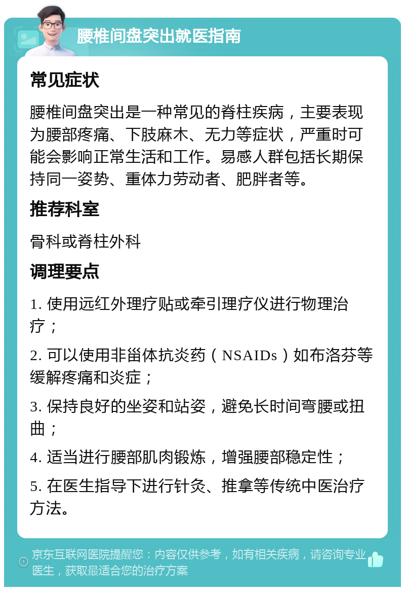 腰椎间盘突出就医指南 常见症状 腰椎间盘突出是一种常见的脊柱疾病，主要表现为腰部疼痛、下肢麻木、无力等症状，严重时可能会影响正常生活和工作。易感人群包括长期保持同一姿势、重体力劳动者、肥胖者等。 推荐科室 骨科或脊柱外科 调理要点 1. 使用远红外理疗贴或牵引理疗仪进行物理治疗； 2. 可以使用非甾体抗炎药（NSAIDs）如布洛芬等缓解疼痛和炎症； 3. 保持良好的坐姿和站姿，避免长时间弯腰或扭曲； 4. 适当进行腰部肌肉锻炼，增强腰部稳定性； 5. 在医生指导下进行针灸、推拿等传统中医治疗方法。