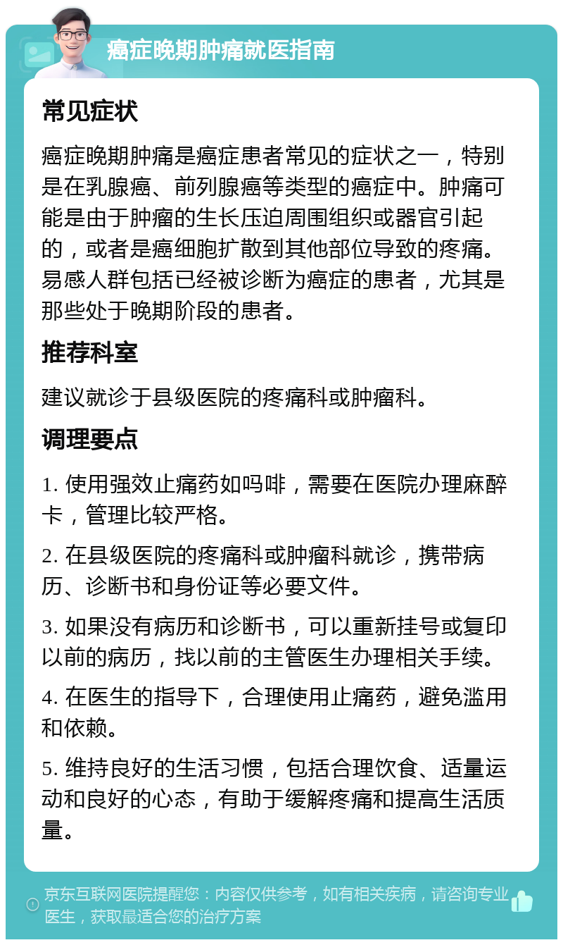 癌症晚期肿痛就医指南 常见症状 癌症晚期肿痛是癌症患者常见的症状之一，特别是在乳腺癌、前列腺癌等类型的癌症中。肿痛可能是由于肿瘤的生长压迫周围组织或器官引起的，或者是癌细胞扩散到其他部位导致的疼痛。易感人群包括已经被诊断为癌症的患者，尤其是那些处于晚期阶段的患者。 推荐科室 建议就诊于县级医院的疼痛科或肿瘤科。 调理要点 1. 使用强效止痛药如吗啡，需要在医院办理麻醉卡，管理比较严格。 2. 在县级医院的疼痛科或肿瘤科就诊，携带病历、诊断书和身份证等必要文件。 3. 如果没有病历和诊断书，可以重新挂号或复印以前的病历，找以前的主管医生办理相关手续。 4. 在医生的指导下，合理使用止痛药，避免滥用和依赖。 5. 维持良好的生活习惯，包括合理饮食、适量运动和良好的心态，有助于缓解疼痛和提高生活质量。