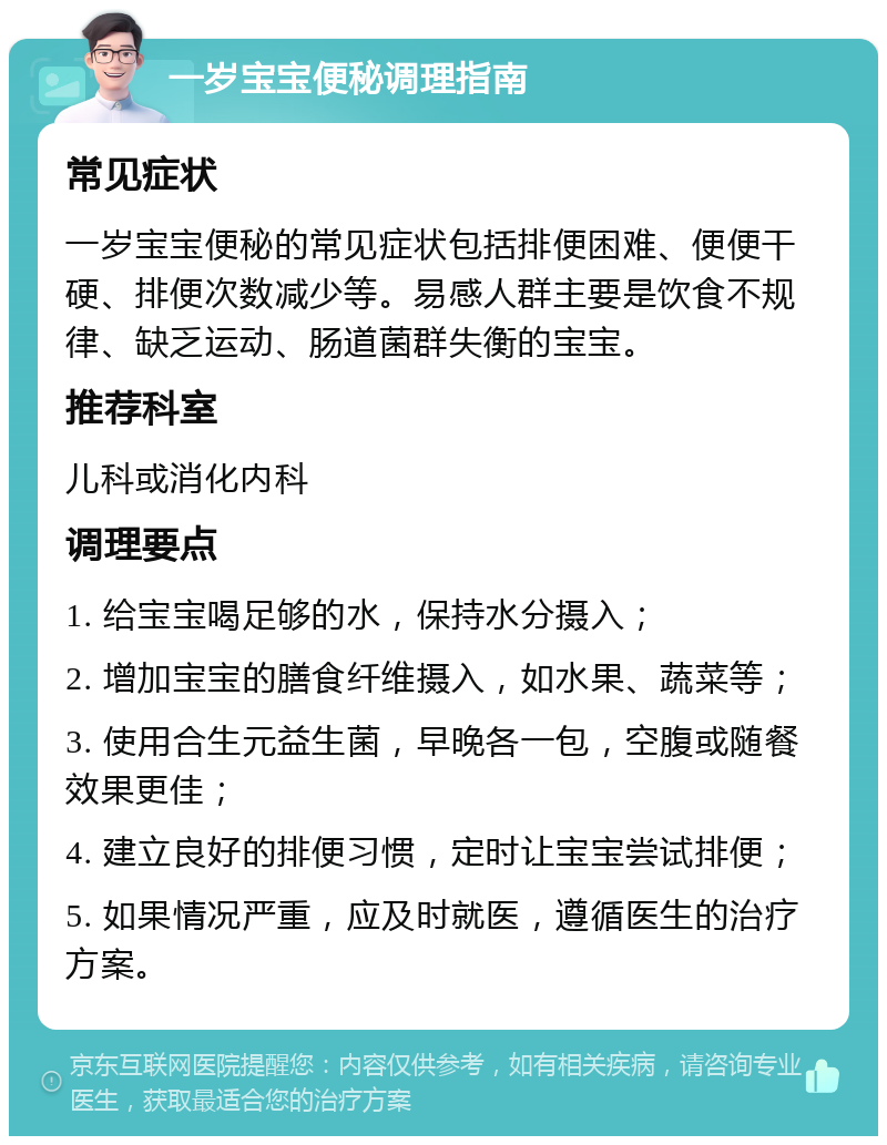 一岁宝宝便秘调理指南 常见症状 一岁宝宝便秘的常见症状包括排便困难、便便干硬、排便次数减少等。易感人群主要是饮食不规律、缺乏运动、肠道菌群失衡的宝宝。 推荐科室 儿科或消化内科 调理要点 1. 给宝宝喝足够的水，保持水分摄入； 2. 增加宝宝的膳食纤维摄入，如水果、蔬菜等； 3. 使用合生元益生菌，早晚各一包，空腹或随餐效果更佳； 4. 建立良好的排便习惯，定时让宝宝尝试排便； 5. 如果情况严重，应及时就医，遵循医生的治疗方案。