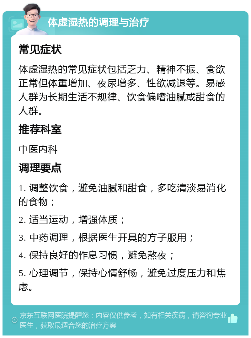 体虚湿热的调理与治疗 常见症状 体虚湿热的常见症状包括乏力、精神不振、食欲正常但体重增加、夜尿增多、性欲减退等。易感人群为长期生活不规律、饮食偏嗜油腻或甜食的人群。 推荐科室 中医内科 调理要点 1. 调整饮食，避免油腻和甜食，多吃清淡易消化的食物； 2. 适当运动，增强体质； 3. 中药调理，根据医生开具的方子服用； 4. 保持良好的作息习惯，避免熬夜； 5. 心理调节，保持心情舒畅，避免过度压力和焦虑。