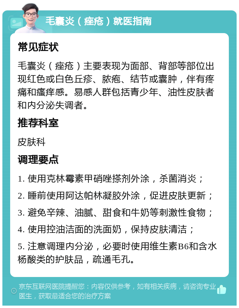 毛囊炎（痤疮）就医指南 常见症状 毛囊炎（痤疮）主要表现为面部、背部等部位出现红色或白色丘疹、脓疱、结节或囊肿，伴有疼痛和瘙痒感。易感人群包括青少年、油性皮肤者和内分泌失调者。 推荐科室 皮肤科 调理要点 1. 使用克林霉素甲硝唑搽剂外涂，杀菌消炎； 2. 睡前使用阿达帕林凝胶外涂，促进皮肤更新； 3. 避免辛辣、油腻、甜食和牛奶等刺激性食物； 4. 使用控油洁面的洗面奶，保持皮肤清洁； 5. 注意调理内分泌，必要时使用维生素B6和含水杨酸类的护肤品，疏通毛孔。