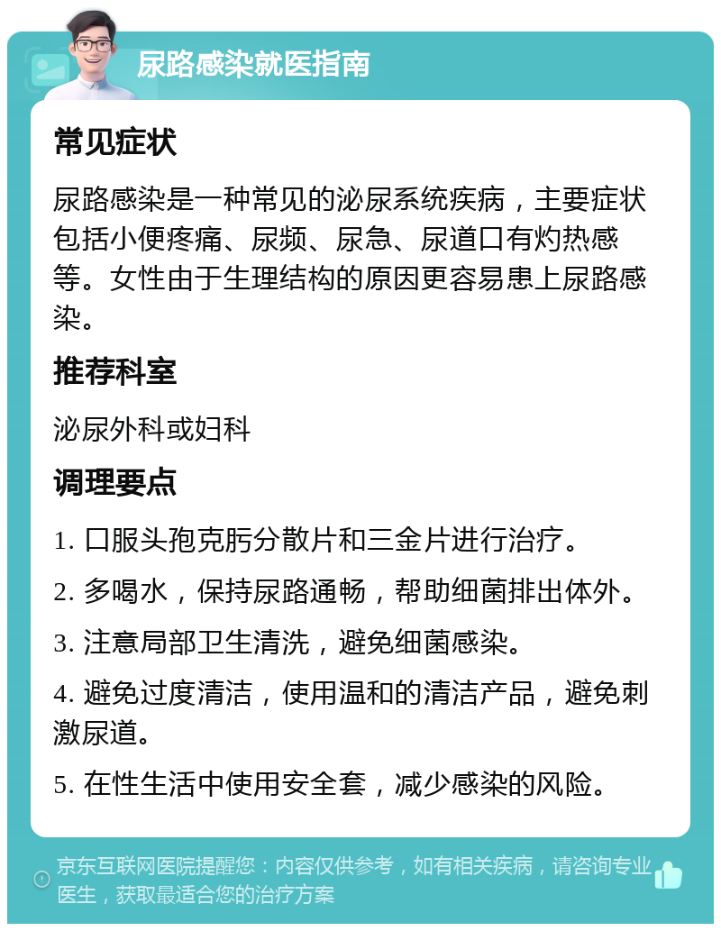 尿路感染就医指南 常见症状 尿路感染是一种常见的泌尿系统疾病，主要症状包括小便疼痛、尿频、尿急、尿道口有灼热感等。女性由于生理结构的原因更容易患上尿路感染。 推荐科室 泌尿外科或妇科 调理要点 1. 口服头孢克肟分散片和三金片进行治疗。 2. 多喝水，保持尿路通畅，帮助细菌排出体外。 3. 注意局部卫生清洗，避免细菌感染。 4. 避免过度清洁，使用温和的清洁产品，避免刺激尿道。 5. 在性生活中使用安全套，减少感染的风险。