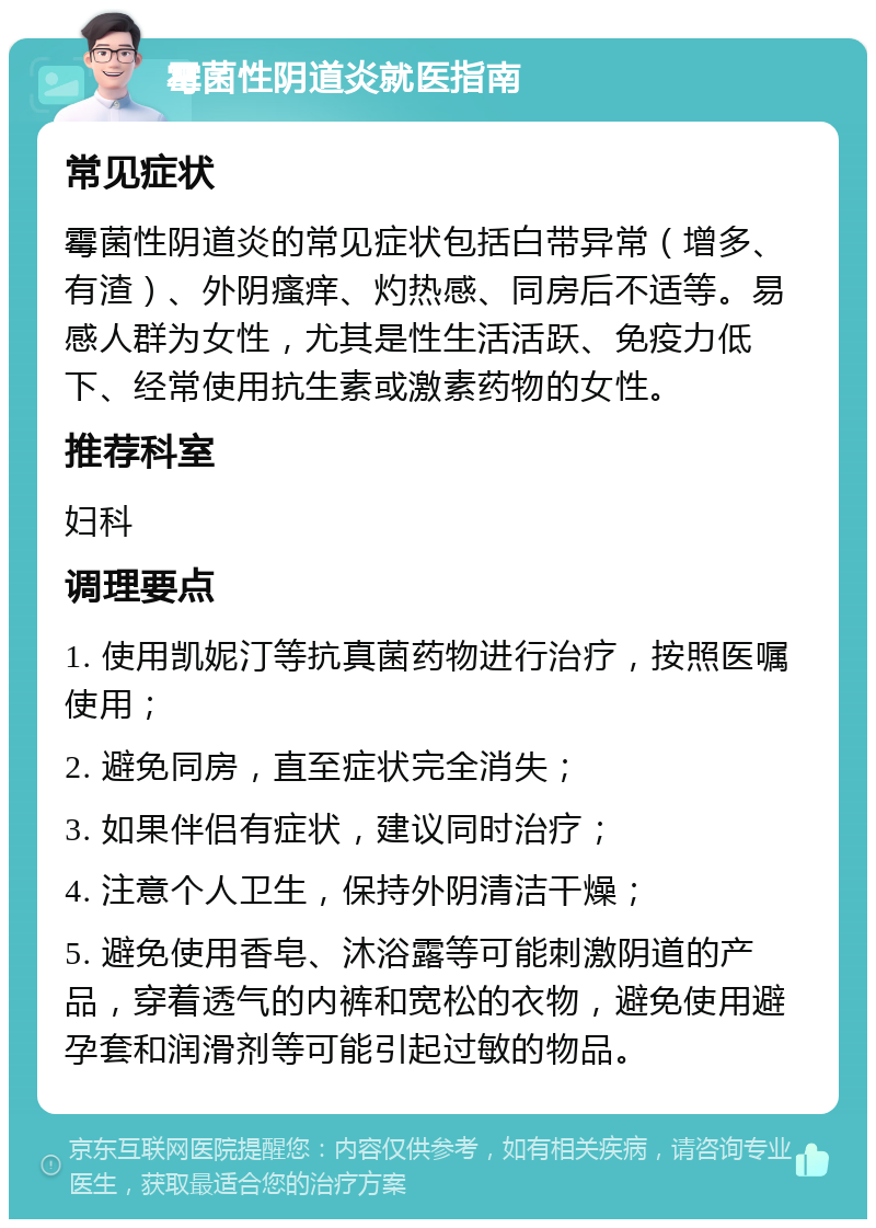 霉菌性阴道炎就医指南 常见症状 霉菌性阴道炎的常见症状包括白带异常（增多、有渣）、外阴瘙痒、灼热感、同房后不适等。易感人群为女性，尤其是性生活活跃、免疫力低下、经常使用抗生素或激素药物的女性。 推荐科室 妇科 调理要点 1. 使用凯妮汀等抗真菌药物进行治疗，按照医嘱使用； 2. 避免同房，直至症状完全消失； 3. 如果伴侣有症状，建议同时治疗； 4. 注意个人卫生，保持外阴清洁干燥； 5. 避免使用香皂、沐浴露等可能刺激阴道的产品，穿着透气的内裤和宽松的衣物，避免使用避孕套和润滑剂等可能引起过敏的物品。