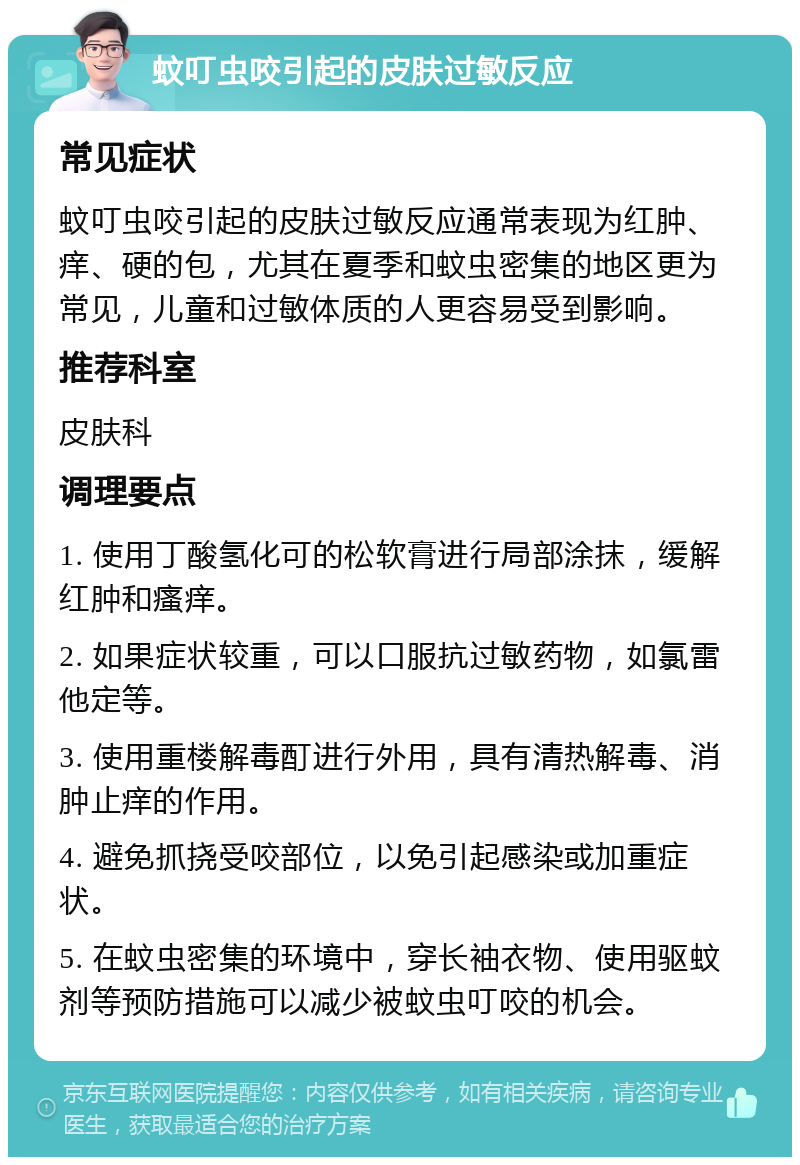 蚊叮虫咬引起的皮肤过敏反应 常见症状 蚊叮虫咬引起的皮肤过敏反应通常表现为红肿、痒、硬的包，尤其在夏季和蚊虫密集的地区更为常见，儿童和过敏体质的人更容易受到影响。 推荐科室 皮肤科 调理要点 1. 使用丁酸氢化可的松软膏进行局部涂抹，缓解红肿和瘙痒。 2. 如果症状较重，可以口服抗过敏药物，如氯雷他定等。 3. 使用重楼解毒酊进行外用，具有清热解毒、消肿止痒的作用。 4. 避免抓挠受咬部位，以免引起感染或加重症状。 5. 在蚊虫密集的环境中，穿长袖衣物、使用驱蚊剂等预防措施可以减少被蚊虫叮咬的机会。