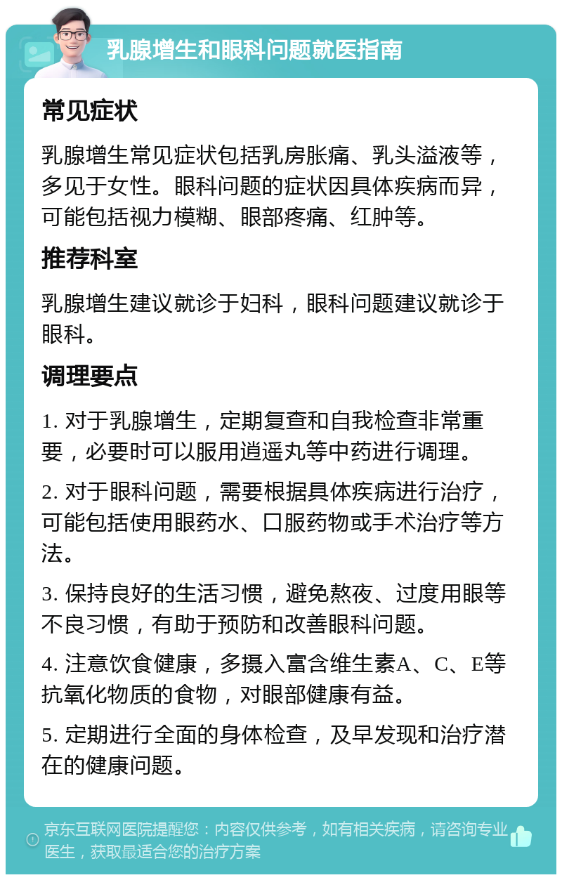 乳腺增生和眼科问题就医指南 常见症状 乳腺增生常见症状包括乳房胀痛、乳头溢液等，多见于女性。眼科问题的症状因具体疾病而异，可能包括视力模糊、眼部疼痛、红肿等。 推荐科室 乳腺增生建议就诊于妇科，眼科问题建议就诊于眼科。 调理要点 1. 对于乳腺增生，定期复查和自我检查非常重要，必要时可以服用逍遥丸等中药进行调理。 2. 对于眼科问题，需要根据具体疾病进行治疗，可能包括使用眼药水、口服药物或手术治疗等方法。 3. 保持良好的生活习惯，避免熬夜、过度用眼等不良习惯，有助于预防和改善眼科问题。 4. 注意饮食健康，多摄入富含维生素A、C、E等抗氧化物质的食物，对眼部健康有益。 5. 定期进行全面的身体检查，及早发现和治疗潜在的健康问题。