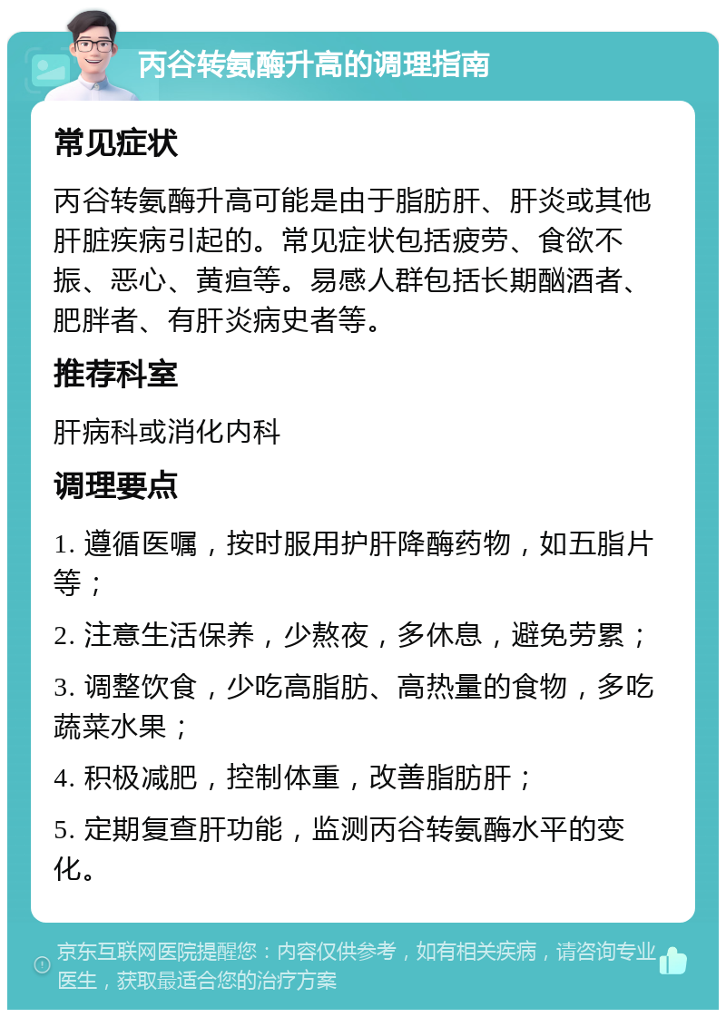 丙谷转氨酶升高的调理指南 常见症状 丙谷转氨酶升高可能是由于脂肪肝、肝炎或其他肝脏疾病引起的。常见症状包括疲劳、食欲不振、恶心、黄疸等。易感人群包括长期酗酒者、肥胖者、有肝炎病史者等。 推荐科室 肝病科或消化内科 调理要点 1. 遵循医嘱，按时服用护肝降酶药物，如五脂片等； 2. 注意生活保养，少熬夜，多休息，避免劳累； 3. 调整饮食，少吃高脂肪、高热量的食物，多吃蔬菜水果； 4. 积极减肥，控制体重，改善脂肪肝； 5. 定期复查肝功能，监测丙谷转氨酶水平的变化。