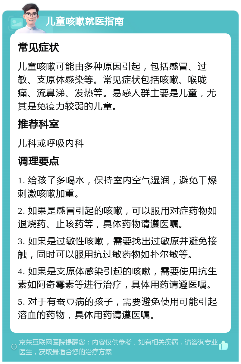 儿童咳嗽就医指南 常见症状 儿童咳嗽可能由多种原因引起，包括感冒、过敏、支原体感染等。常见症状包括咳嗽、喉咙痛、流鼻涕、发热等。易感人群主要是儿童，尤其是免疫力较弱的儿童。 推荐科室 儿科或呼吸内科 调理要点 1. 给孩子多喝水，保持室内空气湿润，避免干燥刺激咳嗽加重。 2. 如果是感冒引起的咳嗽，可以服用对症药物如退烧药、止咳药等，具体药物请遵医嘱。 3. 如果是过敏性咳嗽，需要找出过敏原并避免接触，同时可以服用抗过敏药物如扑尔敏等。 4. 如果是支原体感染引起的咳嗽，需要使用抗生素如阿奇霉素等进行治疗，具体用药请遵医嘱。 5. 对于有蚕豆病的孩子，需要避免使用可能引起溶血的药物，具体用药请遵医嘱。