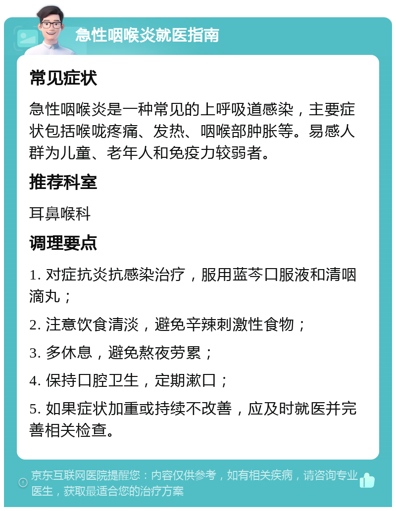 急性咽喉炎就医指南 常见症状 急性咽喉炎是一种常见的上呼吸道感染，主要症状包括喉咙疼痛、发热、咽喉部肿胀等。易感人群为儿童、老年人和免疫力较弱者。 推荐科室 耳鼻喉科 调理要点 1. 对症抗炎抗感染治疗，服用蓝芩口服液和清咽滴丸； 2. 注意饮食清淡，避免辛辣刺激性食物； 3. 多休息，避免熬夜劳累； 4. 保持口腔卫生，定期漱口； 5. 如果症状加重或持续不改善，应及时就医并完善相关检查。