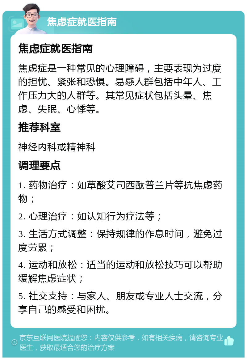 焦虑症就医指南 焦虑症就医指南 焦虑症是一种常见的心理障碍，主要表现为过度的担忧、紧张和恐惧。易感人群包括中年人、工作压力大的人群等。其常见症状包括头晕、焦虑、失眠、心悸等。 推荐科室 神经内科或精神科 调理要点 1. 药物治疗：如草酸艾司西酞普兰片等抗焦虑药物； 2. 心理治疗：如认知行为疗法等； 3. 生活方式调整：保持规律的作息时间，避免过度劳累； 4. 运动和放松：适当的运动和放松技巧可以帮助缓解焦虑症状； 5. 社交支持：与家人、朋友或专业人士交流，分享自己的感受和困扰。