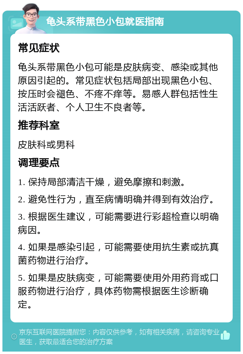 龟头系带黑色小包就医指南 常见症状 龟头系带黑色小包可能是皮肤病变、感染或其他原因引起的。常见症状包括局部出现黑色小包、按压时会褪色、不疼不痒等。易感人群包括性生活活跃者、个人卫生不良者等。 推荐科室 皮肤科或男科 调理要点 1. 保持局部清洁干燥，避免摩擦和刺激。 2. 避免性行为，直至病情明确并得到有效治疗。 3. 根据医生建议，可能需要进行彩超检查以明确病因。 4. 如果是感染引起，可能需要使用抗生素或抗真菌药物进行治疗。 5. 如果是皮肤病变，可能需要使用外用药膏或口服药物进行治疗，具体药物需根据医生诊断确定。