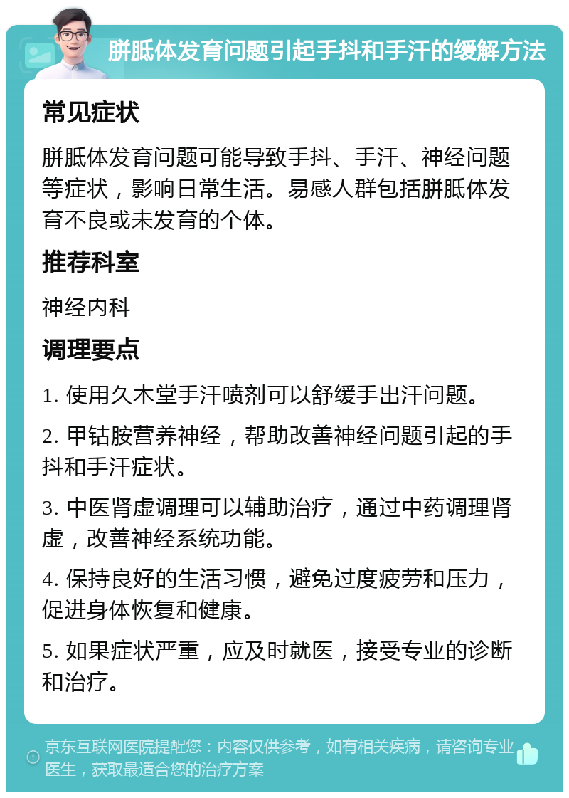 胼胝体发育问题引起手抖和手汗的缓解方法 常见症状 胼胝体发育问题可能导致手抖、手汗、神经问题等症状，影响日常生活。易感人群包括胼胝体发育不良或未发育的个体。 推荐科室 神经内科 调理要点 1. 使用久木堂手汗喷剂可以舒缓手出汗问题。 2. 甲钴胺营养神经，帮助改善神经问题引起的手抖和手汗症状。 3. 中医肾虚调理可以辅助治疗，通过中药调理肾虚，改善神经系统功能。 4. 保持良好的生活习惯，避免过度疲劳和压力，促进身体恢复和健康。 5. 如果症状严重，应及时就医，接受专业的诊断和治疗。