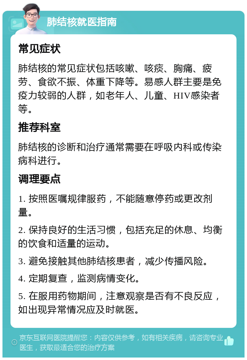 肺结核就医指南 常见症状 肺结核的常见症状包括咳嗽、咳痰、胸痛、疲劳、食欲不振、体重下降等。易感人群主要是免疫力较弱的人群，如老年人、儿童、HIV感染者等。 推荐科室 肺结核的诊断和治疗通常需要在呼吸内科或传染病科进行。 调理要点 1. 按照医嘱规律服药，不能随意停药或更改剂量。 2. 保持良好的生活习惯，包括充足的休息、均衡的饮食和适量的运动。 3. 避免接触其他肺结核患者，减少传播风险。 4. 定期复查，监测病情变化。 5. 在服用药物期间，注意观察是否有不良反应，如出现异常情况应及时就医。